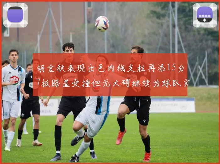 胡金秋表现出色内线支柱再添15分7板膝盖受撞但无大碍继续为球队贡献力量