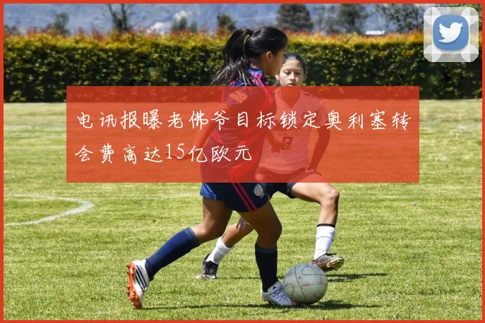 电讯报曝老佛爷目标锁定奥利塞转会费高达15亿欧元