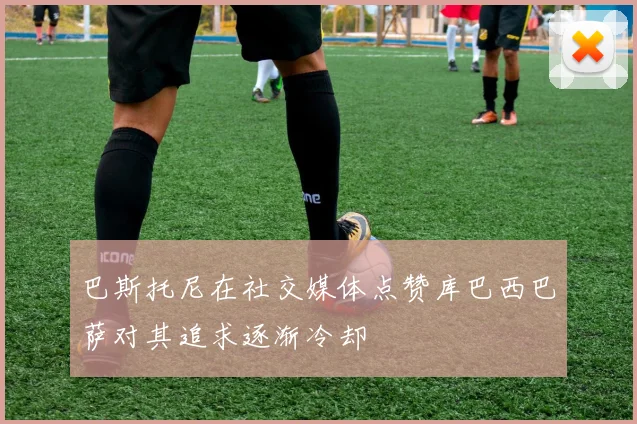 巴斯托尼在社交媒体点赞库巴西巴萨对其追求逐渐冷却