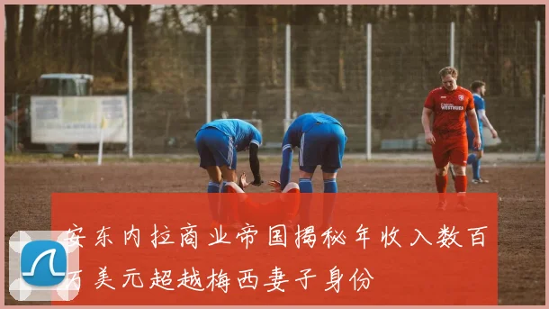 安东内拉商业帝国揭秘年收入数百万美元超越梅西妻子身份