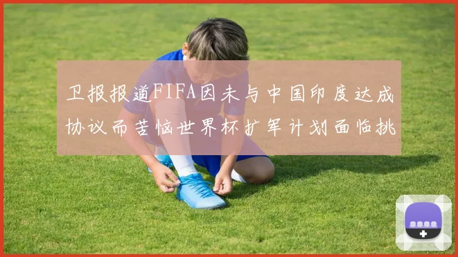 卫报报道FIFA因未与中国印度达成协议而苦恼世界杯扩军计划面临挑战