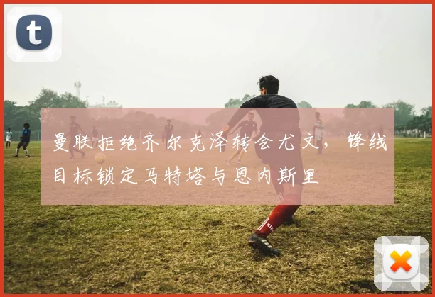 曼联拒绝齐尔克泽转会尤文，锋线目标锁定马特塔与恩内斯里