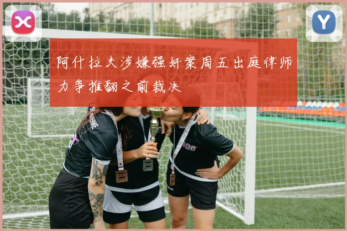 阿什拉夫涉嫌强奸案周五出庭律师力争推翻之前裁决