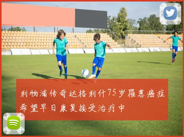 利物浦传奇达格利什75岁罹患癌症希望早日康复接受治疗中