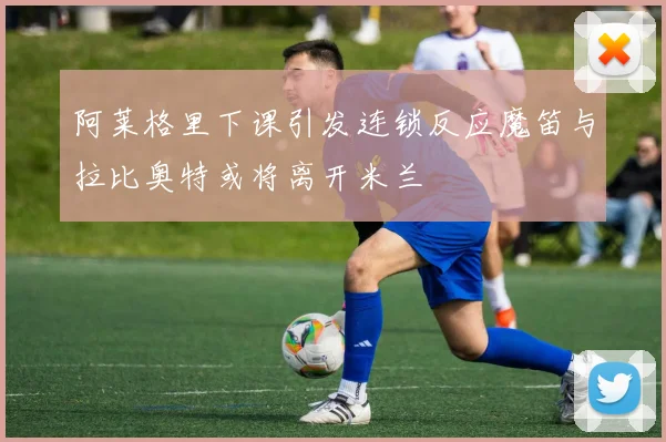 阿莱格里下课引发连锁反应魔笛与拉比奥特或将离开米兰