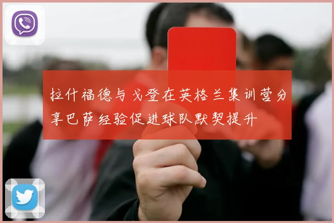 拉什福德与戈登在英格兰集训营分享巴萨经验促进球队默契提升