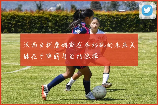 沃西分析詹姆斯在洛杉矶的未来关键在于降薪与否的选择