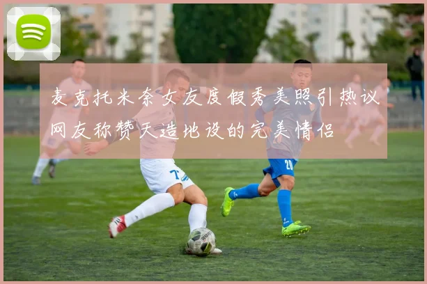 麦克托米奈女友度假秀美照引热议网友称赞天造地设的完美情侣