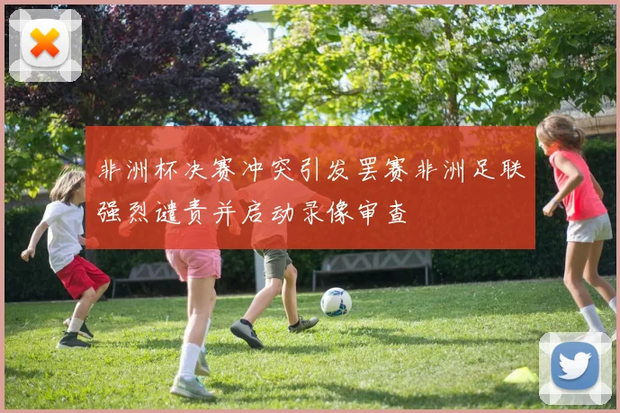 非洲杯决赛冲突引发罢赛非洲足联强烈谴责并启动录像审查