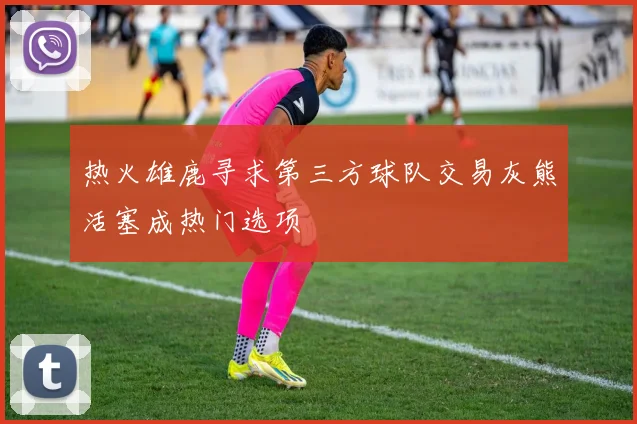 热火雄鹿寻求第三方球队交易灰熊活塞成热门选项