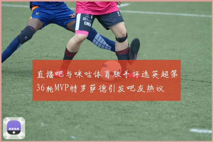 直播吧与咪咕体育联手评选英超第36轮MVP特罗萨德引发吧友热议