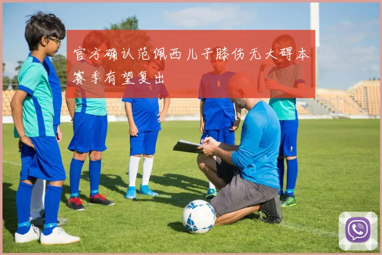 官方确认范佩西儿子膝伤无大碍本赛季有望复出