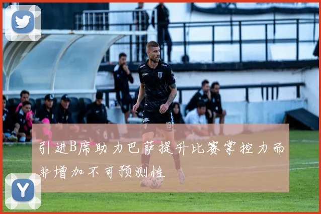 引进B席助力巴萨提升比赛掌控力而非增加不可预测性