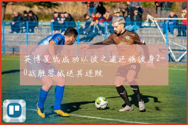 英博复仇成功以彼之道还施彼身2-0战胜蓉城送其连败