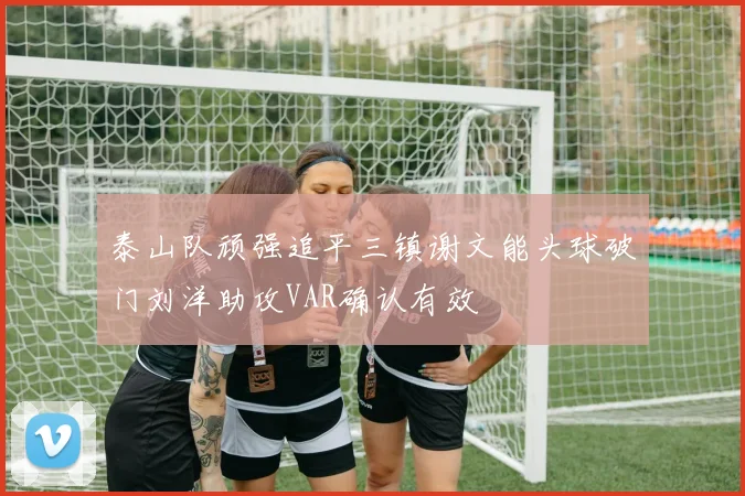 泰山队顽强追平三镇谢文能头球破门刘洋助攻VAR确认有效