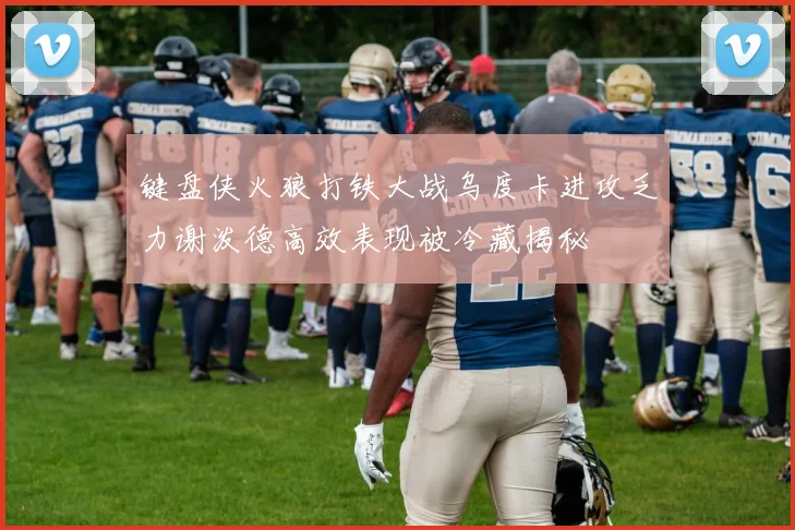 键盘侠火狼打铁大战乌度卡进攻乏力谢泼德高效表现被冷藏揭秘
