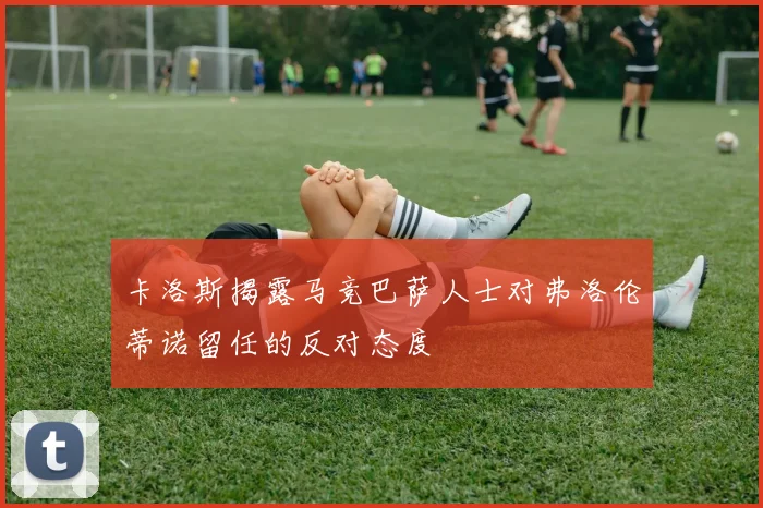 卡洛斯揭露马竞巴萨人士对弗洛伦蒂诺留任的反对态度