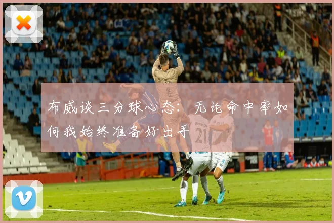 布威谈三分球心态：无论命中率如何我始终准备好出手